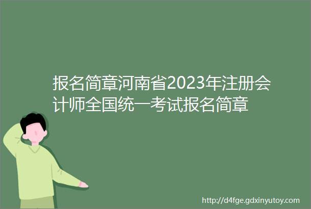 报名简章河南省2023年注册会计师全国统一考试报名简章